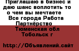 Приглашаю в бизнес и даю шанс воплотить то, о чем вы мечтаете!  - Все города Работа » Партнёрство   . Тюменская обл.,Тобольск г.